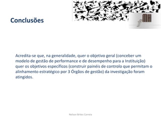 Conclusões
Acredita-se que, na generalidade, quer o objetivo geral (conceber um
modelo de gestão de performance e de desempenho para a Instituição)
quer os objetivos específicos (construir painéis de controlo que permitam o
alinhamento estratégico por 3 Órgãos de gestão) da investigação foram
atingidos.
Nelson Brites Correia
 