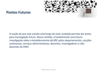 Pontos Futuros
A noção de que este estudo está longe de estar acabado permite dar pistas
para investigação futura. Nesse sentido, é fundamental uma futura
investigação sobre o desdobramento do BSC pelos departamentos, secções
autónomas, serviços administrativos, docentes, investigadores e não
docentes da FMH.
Nelson Brites Correia
 