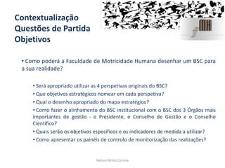 Contextualização
Questões de Partida
Objetivos
• Como poderá a Faculdade de Motricidade Humana desenhar um BSC para
a sua realidade?
• Será apropriado utilizar as 4 perspetivas originais do BSC?
• Que objetivos estratégicos nomear em cada perspetiva?
• Qual o desenho apropriado do mapa estratégico?
• Como fazer o alinhamento do BSC institucional com o BSC dos 3 Órgãos mais
importantes de gestão - o Presidente, o Conselho de Gestão e o Conselho
Científico?
• Quais serão os objetivos específicos e os indicadores de medida a utilizar?
• Como apresentar os painéis de controlo de monitorização das realizações?
Nelson Brites Correia
 