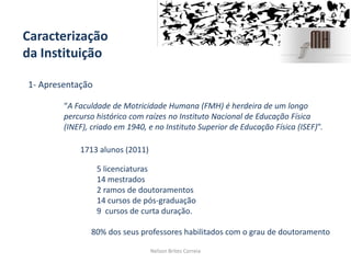 Caracterização
da Instituição
Nelson Brites Correia
1- Apresentação
1713 alunos (2011)
5 licenciaturas
14 mestrados
2 ramos de doutoramentos
14 cursos de pós-graduação
9 cursos de curta duração.
80% dos seus professores habilitados com o grau de doutoramento
“A Faculdade de Motricidade Humana (FMH) é herdeira de um longo
percurso histórico com raízes no Instituto Nacional de Educação Física
(INEF), criado em 1940, e no Instituto Superior de Educação Física (ISEF)”.
 