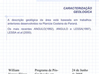 William Programa de Pós- 24 de Junho
CARACTERIZAÇÃO
GEOLOGICA
A descrição geológica da área está baseada em trabalhos
anteriores desenvolvidos na Planície Costeira do Paraná.
Os mais recentes ANGULO(1992), ANGULO e LESSA(1997),
LESSA et.al.(2000).
 