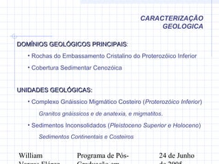 William Programa de Pós- 24 de Junho
CARACTERIZAÇÃO
GEOLOGICA
UNIDADES GEOLÓGICAS:UNIDADES GEOLÓGICAS:
• Complexo Gnáissico Migmático Costeiro (Proterozóico Inferior)
Granitos gnáissicos e de anatexia, e migmatitos.
• Sedimentos Inconsolidados (Pleistoceno Superior e Holoceno)
Sedimentos Continentais e Costeiros
DOMÍNIOS GEOLÓGICOS PRINCIPAISDOMÍNIOS GEOLÓGICOS PRINCIPAIS:
• Rochas do Embassamento Cristalino do Proterozóico Inferior
• Cobertura Sedimentar Cenozóica
 