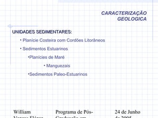 William Programa de Pós- 24 de Junho
UNIDADES SEDIMENTARES:UNIDADES SEDIMENTARES:
• Planície Costeira com Cordões Litorâneos
• Sedimentos Estuarinos
•Planícies de Maré
• Manguezais
•Sedimentos Paleo-Estuarinos
CARACTERIZAÇÃO
GEOLOGICA
 