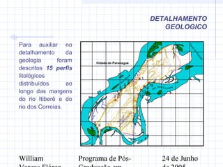 William Programa de Pós- 24 de Junho
#
##
#
#
#
#
#
#
#
#
#
#
#
#
1 23
4
5
7
8
9
10
11
12
13
14
15
Cidade de ParanaguáCidade de Paranaguá
Rio Dos Co r reias
R
io
Itiberê
6
C
analda
Cotinga
749000
749000
749500
749500
750000
750000
750500
750500
751000
751000
751500
751500
752000
752000
752500
752500
753000
753000
7172000
7172000
7172500
7172500
7173000
7173000
7173500
7173500
7174000
7174000
7174500
7174500
7175000
7175000
Para auxiliar no
detalhamento da
geologia foram
descritos 15 perfis
litológicos
distribuídos ao
longo das margens
do rio Itiberê e do
rio dos Correias.
DETALHAMENTO
GEOLOGICO
 