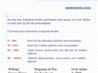 William Programa de Pós- 24 de Junho
HIDROGEOLOGIA
Na ilha dos Valadares foram perfurados dois poços um com 29,5m
e outro com 22,5m de profundidade.
O primeiro poço apresentou a seguinte secção:
0 – 16m: Areia fina de coloração castanho clara amarelada.
16 – 24m: Areia fina à média castanho clara à amarelada.
24 – 28m: Argila escura, quase preta com alto teor de matéria
orgânica.
28 – 29,5m: Material argilo-arenoso, cinza escuro com matéria
orgânica
 