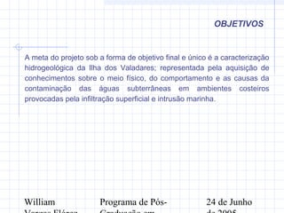 William Programa de Pós- 24 de Junho
OBJETIVOS
A meta do projeto sob a forma de objetivo final e único é a caracterização
hidrogeológica da Ilha dos Valadares; representada pela aquisição de
conhecimentos sobre o meio físico, do comportamento e as causas da
contaminação das águas subterrâneas em ambientes costeiros
provocadas pela infiltração superficial e intrusão marinha.
 