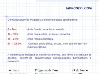 William Programa de Pós- 24 de Junho
HIDROGEOLOGIA
O segundo poço da ilha possui a seguinte secção estratigráfica:
0 – 14m: Areia fina de castanho amarelada.
14 – 18m: Areia fina à média, amarelo - castanha.
18 – 21m: Areia média amarelada.
21 – 22,5m: Camada argilo-síltica, escura, com grande teor em
matéria orgânica.
A uniformidade litológica da seqüência arenosa, que forma o arcabouço do
aqüífero, confere-lhe características hidrogeológicas homogêneas e
isotrópicas.
 