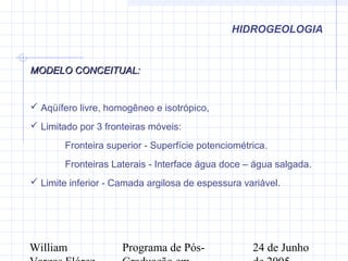 William Programa de Pós- 24 de Junho
HIDROGEOLOGIA
MODELO CONCEITUAL:MODELO CONCEITUAL:
 Aqüífero livre, homogêneo e isotrópico,
 Limitado por 3 fronteiras móveis:
Fronteira superior - Superfície potenciométrica.
Fronteiras Laterais - Interface água doce – água salgada.
 Limite inferior - Camada argilosa de espessura variável.
 