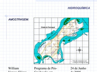 William Programa de Pós- 24 de Junho
HIDROQUÍMICA
%
%
%
%
%
%
%
%
%
%
%
%
AM-10
AM-09
AM-11
AM-12
AM-08
AM-07
AM-05
AM-06
AM-04
AM-03
AM-02
AM-01
R
io
Itiberê
Rio Dos C orreias
C
analda
C
otin
Cidade de ParanaguáCidade de Paranaguá
749000
749000
749500
749500
750000
750000
750500
750500
751000
751000
751500
751500
752000
752000
752500
752500
753000
753000
7172000
7172000
7172500
7172500
7173000
7173000
7173500
7173500
7174000
7174000
7174500
7174500
7175000
7175000
N
EW
S
Ponto de medição do nivel
e coleta de amostras de água
%
AMOSTRAGEM:AMOSTRAGEM:
 