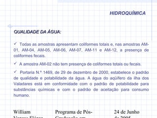 William Programa de Pós- 24 de Junho
HIDROQUÍMICA
QUALIDADE DA ÁGUA:QUALIDADE DA ÁGUA:
 Todas as amostras apresentam coliformes totais e, nas amostras AM-
01, AM-04, AM-05, AM-06, AM-07, AM-11 e AM-12, a presença de
coliformes fecais.
 A amostra AM-02 não tem presença de coliformes totais ou fecais.
 Portaria N.º 1469, de 29 de dezembro de 2000, estabelece o padrão
de qualidade e potabilidade da água. A água do aqüífero da ilha dos
Valadares está em conformidade com o padrão de potabilidade para
substâncias químicas e com o padrão de aceitação para consumo
humano.
 