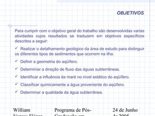 William Programa de Pós- 24 de Junho
OBJETIVOS
Para cumprir com o objetivo geral do trabalho são desenvolvidas varias
atividades cujos resultados se traduzem em objetivos específicos
descritos a seguir:
 Realizar o detalhamento geológico da área de estudo para distinguir
os diferentes tipos de sedimentos que ocorrem na ilha.
 Definir a geometria do aqüífero.
 Determinar a direção de fluxo das águas subterrâneas.
 Identificar a influência da maré no nível estático do aqüífero.
 Classificar quimicamente a água proveniente do aqüífero.
 Determinar a qualidade da água subterrânea.
 