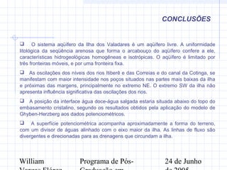 William Programa de Pós- 24 de Junho
CONCLUSÕES
 O sistema aqüífero da Ilha dos Valadares é um aqüífero livre. A uniformidade
litológica da seqüência arenosa que forma o arcabouço do aqüífero confere a ele,
características hidrogeológicas homogêneas e isotrópicas. O aqüífero é limitado por
três fronteiras móveis, e por uma fronteira fixa.
 As oscilações dos níveis dos rios Itiberê e das Correias e do canal da Cotinga, se
manifestam com maior intensidade nos poços situados nas partes mais baixas da ilha
e próximas das margens, principalmente no extremo NE. O extremo SW da ilha não
apresenta influência significativa das oscilações dos rios.
 A posição da interface água doce-água salgada estaria situada abaixo do topo do
embasamento cristalino, segundo os resultados obtidos pela aplicação do modelo de
Ghyben-Herzberg aos dados potenciométricos.
 A superfície potenciométrica acompanha aproximadamente a forma do terreno,
com um divisor de águas alinhado com o eixo maior da ilha. As linhas de fluxo são
divergentes e direcionadas para as drenagens que circundam a ilha.
 