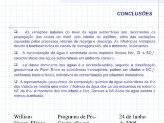 William Programa de Pós- 24 de Junho
CONCLUSÕES
 As variações naturais do nível da água subterrânea são decorrentes da
propagação das ondas de maré pelo interior do aqüífero, além das oscilações
causadas pelos processos naturais de recarga e descarga. As influências antrópicas
devido a bombeamentos ou canais de drenagens são, até o momento, irrelevantes.
 A mineralização da água é controlada pelas espécies iônicas Na+
, Cl-
e SO4
2-
,
características das águas subterrâneas em ambiente costeiro.
 La classe dominante das águas é a cloretada-sódica, segundo a classificação
geoquímica de Piper. Entre as substâncias indesejáveis, podem ser citados o NO3
2-
,
coliformes totais e fecais, indicativos de contaminação por efluentes domésticos.
 A representação geoquímica da composição química da água subterrânea da ilha
dos Valadares mostra uma maior influência da água dos canais estuarinos no extremo
NE da ilha. A montante dos rios Itiberê e Dos Correias a influência da água salobra é
menos acentuada.
 