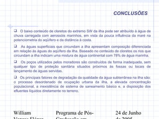 William Programa de Pós- 24 de Junho
CONCLUSÕES
 O baixo conteúdo de cloretos do extremo SW da ilha pode ser atribuído à água de
chuva carregada com aerossóis marinhos, em vista da pouca influência da maré na
potenciometria do aqüífero e da distância à costa.
 As águas superficiais que circundam a ilha apresentam composição diferenciada
em relação às águas do aqüífero da ilha. Baseado no conteúdo de cloretos os rios que
circundam a ilha indicam uma mistura de água continental com 78% de água marinha.
 Os poços utilizados pelos moradores são construídos de forma inadequada, sem
qualquer tipo de proteção sanitária situados próximos às fossas ou locais de
lançamento de águas servidas.
 Os principais fatores de degradação da qualidade da água subterrânea na ilha são:
o processo desordenado de ocupação urbana da ilha, a elevada concentração
populacional, a inexistência de sistema de saneamento básico e, a disposição dos
efluentes líquidos diretamente no terreno.
 
