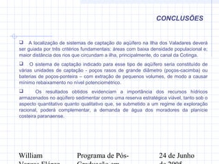 William Programa de Pós- 24 de Junho
CONCLUSÕES
 A localização de sistemas de captação do aqüífero na Ilha dos Valadares deverá
ser guiada por três critérios fundamentais: áreas com baixa densidade populacional e;
maior distância dos rios que circundam a ilha, principalmente, do canal da Cotinga.
 O sistema de captação indicado para esse tipo de aqüífero seria constituído de
várias unidades de captação - poços rasos de grande diâmetro (poços-cacimba) ou
baterias de poços-ponteira – com extração de pequenos volumes, de modo a causar
mínimo rebaixamento no nível potenciométrico.
 Os resultados obtidos evidenciam a importância dos recursos hídricos
armazenados no aqüífero sedimentar como uma reserva estratégica viável, tanto sob o
aspecto quantitativo quanto qualitativo que, se submetido a um regime de exploração
racional, poderá complementar, a demanda de água dos moradores da planície
costeira paranaense.
 