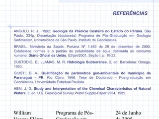 William Programa de Pós- 24 de Junho
REFERÊNCIAS
ANGULO, R. J. 1992. Geologia da Planície Costeira do Estado do Paraná. São
Paulo, 334p. Dissertação (doutorado) Programa de Pós-Graduação em Geologia
Sedimentar, Universidade de São Paulo, Instituto de Geociências.
BRASIL. Ministério da Saúde. Portaria Nº 1.469 de 29 de dezembro de 2000.
Estabelece normas e o padrão de potabilidade da água destinada ao consumo
humano. Diário Oficial da União, 02/jan/2001, Seção I, p. 19-23.
CUSTODIO, E.; LLAMAS, M. R. Hidrología Subterránea. 2. ed. Barcelona: Omega,
1983.
GIUSTI, D. A.. Quatificação de parâmetros geo-ambientais do municipio de
Paranaguá - PR. Rio Claro, 1996. Tese de Doutorado - Pos-graduação em
Geociências, Universidade Estadual Paulista.
HEM, J. D. Study and Interpretation of the Chemical Characteristics of Natural
Waters. 3. ed. U.S. Geological Survey Water Supply-Paper 2254, 1985.
 