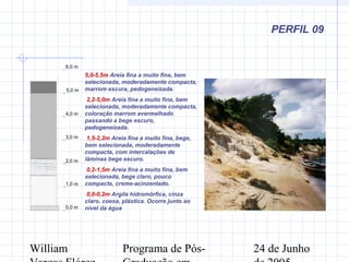 William Programa de Pós- 24 de Junho
PERFIL 09
0,0 m
1,0 m
2,0 m
3,0 m
4,0 m
5,0 m
6,0 m
5,0-5,5m Areia fina a muito fina, bem
selecionada, moderadamente compacta,
marrom escura, pedogeneizada.
2,2-5,0m Areia fina a muito fina, bem
selecionada, moderadamente compacta,
coloração marrom avermelhado
passando a bege escuro,
pedogeneizada.
1,5-2,2m Areia fina a muito fina, bege,
bem selecionada, moderadamente
compacta, com intercalações de
lâminas bege escuro.
0,2-1,5m Areia fina a muito fina, bem
selecionada, bege claro, pouco
compacta, creme-acinzentado.
0,0-0,2m Argila hidromórfica, cinza
claro, coesa, plástica. Ocorre junto ao
nível da água
 
