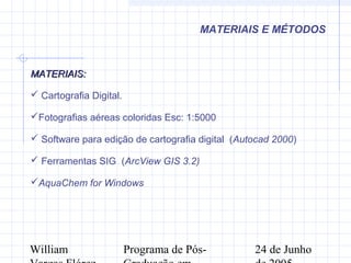 William Programa de Pós- 24 de Junho
MATERIAIS E MÉTODOS
MATERIAIS:MATERIAIS:
 Cartografia Digital.
Fotografias aéreas coloridas Esc: 1:5000
 Software para edição de cartografia digital (Autocad 2000)
 Ferramentas SIG (ArcView GIS 3.2)
AquaChem for Windows
 