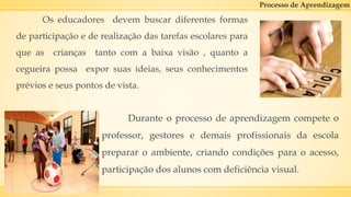 Processo de Aprendizagem
Os educadores devem buscar diferentes formas
de participação e de realização das tarefas escolares para
que as crianças tanto com a baixa visão , quanto a
cegueira possa expor suas ideias, seus conhecimentos
prévios e seus pontos de vista.
Durante o processo de aprendizagem compete o
professor, gestores e demais profissionais da escola
preparar o ambiente, criando condições para o acesso,
participação dos alunos com deficiência visual.
 