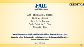 CRÉDITOS
Ana Fabricia de S. Bazon
Erika M. Santos
Ilma P. do Carmo
Paula Cristinia O. Dias
Silene M. Silva
Trabalho apresentado à Faculdade da Aldeia de Carapicuíba - FALC
Para disciplina de Educação Inclusiva - Curso de Pedagogia Matutino.
Professora Rosali Oliveira Mendes
CARAPICUÍBA 2015
 