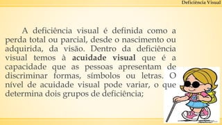 Deficiência Visual
A deficiência visual é definida como a
perda total ou parcial, desde o nascimento ou
adquirida, da visão. Dentro da deficiência
visual temos à acuidade visual que é a
capacidade que as pessoas apresentam de
discriminar formas, símbolos ou letras. O
nível de acuidade visual pode variar, o que
determina dois grupos de deficiência;
 