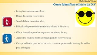 Deficiência Visual
Como Identificar o Início da D.V.
▪ Aproxima muito o rosto ao papel quando escreve ou lê;
▪ Irritação constante nos olhos;
▪ Olhos franzidos para ler o que está escrito na lousa;
▪ Dificuldade para copiar matérias da lousa à distância;
▪ Cabeça inclinada para ler ou escrever, como se procurando um ângulo melhor
para enxergar;
▪ Sensibilidade excessiva a luz;
▪ Dores de cabeça recorrentes;
 