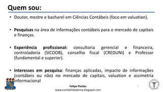 Felipe Pontes
www.contabilidademq.blogspot.com
Quem sou:
• Doutor, mestre e bacharel em Ciências Contábeis (foco em valuat...