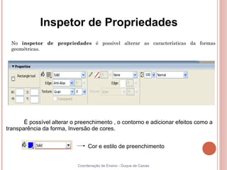 Inspetor de Propriedades
  No inspetor de propriedades é possível alterar as características da formas
  geométricas.




       É possível alterar o preenchimento , o contorno e adicionar efeitos como a
transparência da forma, Inversão de cores.


                                 Cor e estilo de preenchimento


                            Coordenação de Ensino - Duque de Caxias
 