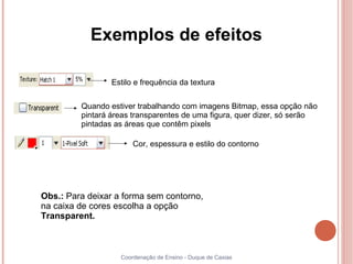 Exemplos de efeitos

                 Estilo e frequência da textura

         Quando estiver trabalhando com imagens Bitmap, essa opção não
         pintará áreas transparentes de uma figura, quer dizer, só serão
         pintadas as áreas que contêm pixels

                       Cor, espessura e estilo do contorno




Obs.: Para deixar a forma sem contorno,
na caixa de cores escolha a opção
Transparent.



                   Coordenação de Ensino - Duque de Caxias
 