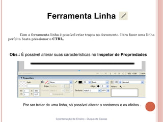 Ferramenta Linha

        Com a ferramenta linha é possível criar traços no documento. Para fazer uma linha
perfeita basta pressionar o CTRL.



Obs.: É possível alterar suas características no Inspetor de Propriedades




         Por ser tratar de uma linha, só possível alterar o contornos e os efeitos .


                             Coordenação de Ensino - Duque de Caxias
 