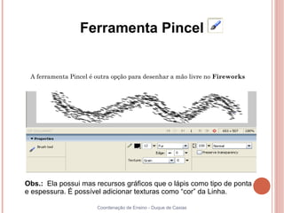 Ferramenta Pincel


 A ferramenta Pincel é outra opção para desenhar a mão livre no Fireworks




Obs.: Ela possui mas recursos gráficos que o lápis como tipo de ponta
e espessura. É possível adicionar texturas como “cor” da Linha.

                       Coordenação de Ensino - Duque de Caxias
 