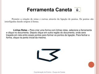 Ferramenta Caneta
        Permite a criação de retas e curvas através da ligação de pontos. Os pontos são
interligados dando origem à forma.



         Linhas Retas – Para criar uma forma com linhas retas, selecione a ferramenta
 e clique no documento. Depois clique em outra região do documento, onde sera
 traçada em reta entre esses pontos para formar os pontos de ligação. Para fechar a
 forma, clique na ponto inicial da mesma.




                            Coordenação de Ensino - Duque de Caxias
 