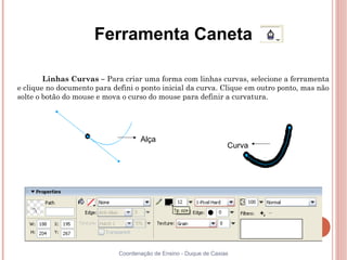 Ferramenta Caneta

        Linhas Curvas – Para criar uma forma com linhas curvas, selecione a ferramenta
e clique no documento para defini o ponto inicial da curva. Clique em outro ponto, mas não
solte o botão do mouse e mova o curso do mouse para definir a curvatura.




                                    Alça
                                                                   Curva




                             Coordenação de Ensino - Duque de Caxias
 