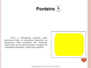 Ponteiro




        Com a ferramenta ponteiro pode
selecionar todos os elementos existentes no
documento. Para selecionar um elemento,
clique sobre ele ou fora do mesmo e arraste até
o quadrado selecionar o objeto por completo




                             Coordenação de Ensino - Duque de Caxias
 