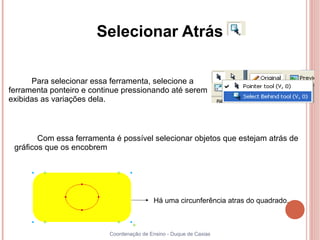 Selecionar Atrás

      Para selecionar essa ferramenta, selecione a
ferramenta ponteiro e continue pressionando até serem
exibidas as variações dela.



        Com essa ferramenta é possível selecionar objetos que estejam atrás de
 gráficos que os encobrem




                                           Há uma circunferência atras do quadrado.



                          Coordenação de Ensino - Duque de Caxias
 