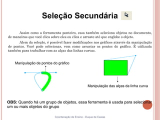 Seleção Secundária
      Assim como a ferramenta ponteiro, essa também seleciona objetos no documento,
de maneiras que você clica sobre eles ou clica e arraste até que englobe o objeto.
      Alem da seleção, é possível fazer modificações nos gráficos através da manipulação
de pontos. Você pode selecionar, vem como arrastar os pontos do gráfico. É utilizada
também para trabalhar com as alças das linhas curvas.


    Manipulação de pontos do gráfico




                                                     Manipulação das alças da linha curva



OBS: Quando há um grupo de objetos, essa ferramenta é usada para selecionar
um ou mais objetos do grupo

                            Coordenação de Ensino - Duque de Caxias
 