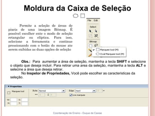 Moldura da Caixa de Seleção

       Permite a seleção de áreas de
pixeis de uma imagem Bitmap. É
possível escolher ente o modo de seleção
retangular ou elíptica. Para isso,
selecione a ferramenta e continue
pressionando com o botão do mouse ate
serem exibidas as duas opções de seleção


        Obs.: Para aumentar a área de seleção, mantenha a tecla SHIFT e selecione
 o objeto que deseja incluir. Para retirar uma area da seleção, mantenha a tecla ALT e
 selecine a área que deseja retirar.
        No Inspetor de Propriedades, Você pode escolher as caracteristicas da
 seleção.




                           Coordenação de Ensino - Duque de Caxias
 