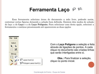 Ferramenta Laço
       Essa ferramenta seleciona áreas do documento a mão livre, podendo assim,
contornar certas figuras deixando a seleção bem definida. Existem dois modos de seleção
do laço: a do Laço e a do Laço Polígono. Para selecionar uma desta opção, selecione a
ferramenta e continue pressionando até aparecerem as duas opções




                                                Com o Laço Polígono a seleção e feita
                                                através de ligações de pontos. A cada
                                                clique no documento são criadas linhas
                                                que serão interligadas entre si.

                                                       Obs.: Para finalizar a seleção,
                                                clique no ponto inicial.



                            Coordenação de Ensino - Duque de Caxias
 