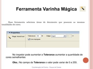Ferramenta Varinha Mágica

       Essa ferramenta seleciona áreas do documento que possuem as mesmas
tonalidades de cores.




         No inspetor pode aumentar a Tolerance aumentar a quantidade de
   cores semelhantes

         Obs.: No campo de Tolerance o valor pode variar de 0 a 255.
                          Coordenação de Ensino - Duque de Caxias
 