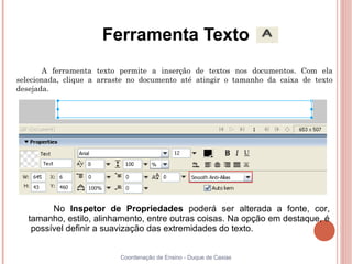 Ferramenta Texto
       A ferramenta texto permite a inserção de textos nos documentos. Com ela
selecionada, clique a arraste no documento até atingir o tamanho da caixa de texto
desejada.




         No Inspetor de Propriedades poderá ser alterada a fonte, cor,
   tamanho, estilo, alinhamento, entre outras coisas. Na opção em destaque, é
    possível definir a suavização das extremidades do texto.


                           Coordenação de Ensino - Duque de Caxias
 