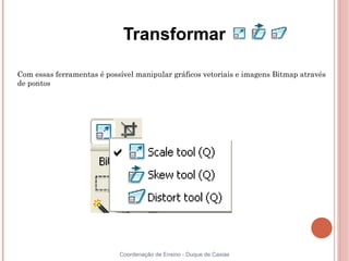 Transformar

Com essas ferramentas é possível manipular gráficos vetoriais e imagens Bitmap através
de pontos




                            Coordenação de Ensino - Duque de Caxias
 