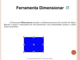 Ferramenta Dimensionar


       A ferramenta Dimensionar permite o redimensionamento do tamanho do objeto.
Quando o objeto é selecionado por esta ferramenta, suas extremidades passam a exibir
pontos quadrados.




                           Coordenação de Ensino - Duque de Caxias
 