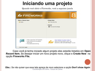 Iniciando uma projeto
                Quando você abrir o Fireworks, verá a seguinte janela




     Caso você já tenha iniciado algum projeto eles estarão listados em Open
Recent Item. Se desejar iniciar um novo projeto novo, clique e Create New na
opção Fireworks File.



Obs.: Se não quiser que essa tela apreça de novo selecione a opção Don't show Again
                          Coordenação de Ensino - Duque de Caxias
 