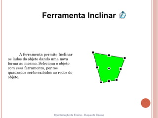 Ferramenta Inclinar



       A ferramenta permite Inclinar
os lados do objeto dando uma nova
forma ao mesmo. Seleciona o objeto
com essa ferramenta, pontos
quadrados serão exibidos ao redor do
objeto.




                         Coordenação de Ensino - Duque de Caxias
 