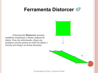 Ferramenta Distorcer




        A ferramenta Distorcer permite
modificar totalmente a forma original do
objeto. Com ela selecionada, clique em
qualquer um dos postos ao redor do objeto e
arraste até chegar na forma desejada.




                            Coordenação de Ensino - Duque de Caxias
 