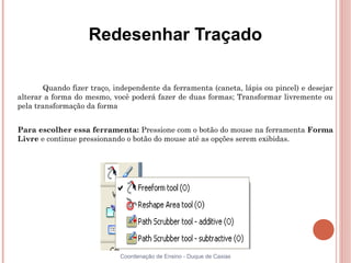 Redesenhar Traçado

        Quando fizer traço, independente da ferramenta (caneta, lápis ou pincel) e desejar
alterar a forma do mesmo, você poderá fazer de duas formas; Transformar livremente ou
pela transformação da forma


Para escolher essa ferramenta: Pressione com o botão do mouse na ferramenta Forma
Livre e continue pressionando o botão do mouse até as opções serem exibidas.




                             Coordenação de Ensino - Duque de Caxias
 