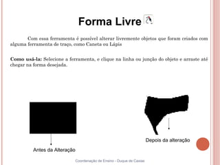 Forma Livre
       Com essa ferramenta é possível alterar livremente objetos que foram criados com
alguma ferramenta de traço, como Caneta ou Lápis


Como usá-la: Selecione a ferramenta, e clique na linha ou junção do objeto e arraste até
chegar na forma desejada.




                                                                         Depois da alteração
          Antes da Alteração

                               Coordenação de Ensino - Duque de Caxias
 