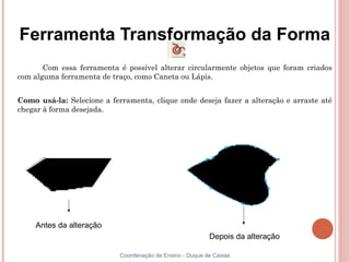 Ferramenta Transformação da Forma
       Com essa ferramenta é possível alterar circularmente objetos que foram criados
com alguma ferramenta de traço, como Caneta ou Lápis.


Como usá-la: Selecione a ferramenta, clique onde deseja fazer a alteração e arraste até
chegar à forma desejada.




     Antes da alteração
                                                           Depois da alteração

                            Coordenação de Ensino - Duque de Caxias
 