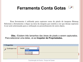 Ferramenta Conta Gotas


       Essa ferramenta é utilizada para capturar cores de pixels de imagens Bitmap.
Selecione a ferramenta e clique na área da imagem que contém a cor que deseja capturar.
A cor será selecionada para a utilização no preenchimento de outro objeto.




       Obs.: Existem três tamanhos das áreas de pixels a serem capturados.
 Para selecionar uma delas, vá ao Inspetor de Propriedades.




                            Coordenação de Ensino - Duque de Caxias
 