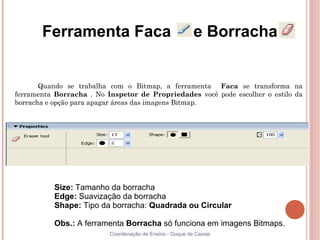 Ferramenta Faca                                    e Borracha


       Quando se trabalha com o Bitmap, a ferramenta Faca se transforma na
ferramenta Borracha . No Inspetor de Propriedades você pode escolher o estilo da
borracha e opção para apagar áreas das imagens Bitmap.




          Size: Tamanho da borracha
          Edge: Suavização da borracha
          Shape: Tipo da borracha: Quadrada ou Circular

          Obs.: A ferramenta Borracha só funciona em imagens Bitmaps.
                          Coordenação de Ensino - Duque de Caxias
 